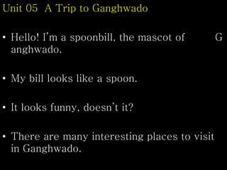 Unit 05 A Trip to Ganghwado
• Hello! I’m a spoonbill, the mascot of G
anghwado.
• My bill looks like a spoon.
• It looks funny, doesn’t it?
• There are many interesting places to visit
in Ganghwado.
 