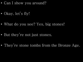 • Can I show you around?
• Okay, let’s fly!
• What do you see? Yes, big stones!
• But they’re not just stones.
• They’re stone tombs from the Bronze Age.
 