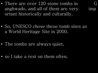 • There are over 120 stone tombs in G
anghwado, and all of them are very imp
ortant historically and culturally.
• So, UNESCO chose these tomb sites as
a World Heritage Site in 2000.
• The tombs are always quiet,
• so I take a rest on them often.
 