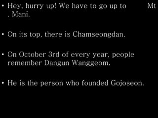 • Hey, hurry up! We have to go up to Mt
. Mani.
• On its top, there is Chamseongdan.
• On October 3rd of every year, people
remember Dangun Wanggeom.
• He is the person who founded Gojoseon.
 