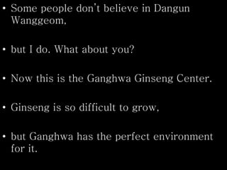 • Some people don’t believe in Dangun
Wanggeom,
• but I do. What about you?
• Now this is the Ganghwa Ginseng Center.
• Ginseng is so difficult to grow,
• but Ganghwa has the perfect environment
for it.
 