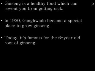 • Ginseng is a healthy food which can p
revent you from getting sick.
• In 1920, Ganghwado became a special
place to grow ginseng.
• Today, it's famous for the 6-year old
root of ginseng.
 