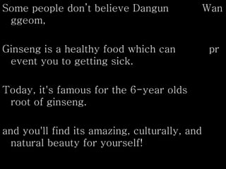 Some people don’t believe Dangun Wan
ggeom,
Ginseng is a healthy food which can pr
event you to getting sick.
Today, it's famous for the 6-year olds
root of ginseng.
and you'll find its amazing, culturally, and
natural beauty for yourself!
 
