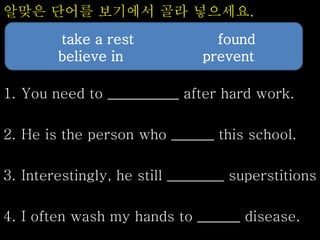 알맞은 단어를 보기에서 골라 넣으세요.
1. You need to __________ after hard work.
2. He is the person who ______ this school.
3. Interestingly, he still ________ superstitions
4. I often wash my hands to ______ disease.
take a rest found
believe in prevent
 