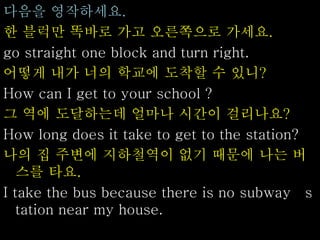 다음을 영작하세요.
한 블럭만 똑바로 가고 오른쪽으로 가세요.
go straight one block and turn right.
어떻게 내가 너의 학교에 도착할 수 있니?
How can I get to your school ?
그 역에 도달하는데 얼마나 시간이 걸리나요?
How long does it take to get to the station?
나의 집 주변에 지하철역이 없기 때문에 나는 버
스를 타요.
I take the bus because there is no subway s
tation near my house.
 