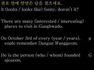 괄호 안에 알맞은 답을 찾으세요.
It (looks / looks like) funny, doesn’t it?
There are many (interested / interesting)
places to visit in Ganghwado.
On October 3rd of every (year / years), p
eople remember Dangun Wanggeom.
He is the person (who / whom) founded G
ojoseon.
 