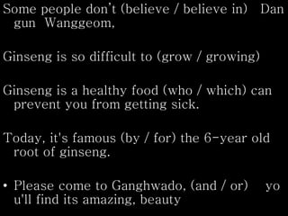 Some people don’t (believe / believe in) Dan
gun Wanggeom,
Ginseng is so difficult to (grow / growing)
Ginseng is a healthy food (who / which) can
prevent you from getting sick.
Today, it's famous (by / for) the 6-year old
root of ginseng.
• Please come to Ganghwado, (and / or) yo
u'll find its amazing, beauty
 