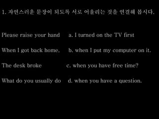 1. 자연스러운 문장이 되도록 서로 어울리는 것을 연결해 봅시다.
Please raise your hand a. I turned on the TV first
When I got back home, b. when I put my computer on it.
The desk broke c. when you have free time?
What do you usually do d. when you have a question.
 