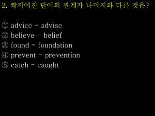 2. 짝지어진 단어의 관계가 나머지와 다른 것은?
① advice - advise
② believe - belief
③ found - foundation
④ prevent - prevention
⑤ catch - caught
 