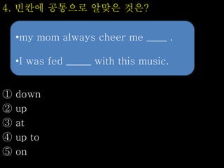 4. 빈칸에 공통으로 알맞은 것은?
① down
② up
③ at
④ up to
⑤ on
•my mom always cheer me ____ .
•I was fed _____ with this music.
 