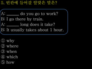 5. 빈칸에 들어갈 알맞은 말은?
A: ______ do you go to work?
B: I go there by train.
A: ______ long does it take?
B: It usually takes about 1 hour.
① why
② where
③ when
④ which
⑤ how
 