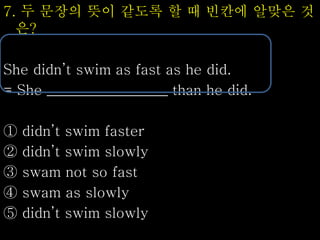 7. 두 문장의 뜻이 같도록 할 때 빈칸에 알맞은 것
은?
She didn’t swim as fast as he did.
= She _________________ than he did.
① didn’t swim faster
② didn’t swim slowly
③ swam not so fast
④ swam as slowly
⑤ didn’t swim slowly
 