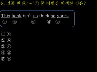 8. 밑줄 친 ⓐ`~`ⓔ 중 어법상 어색한 것은?
This book isn’t as thick so yours.
ⓐ ⓑ ⓒ ⓓ ⓔ
① ⓐ
② ⓑ
③ ⓒ
④ ⓓ
⑤ ⓔ
 