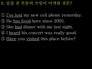 9. 밑줄 친 부분의 쓰임이 어색한 것은?
① I’ve lost my new cell phone yesterday.
② He has lived here since 2005.
③ She had dinner with me last night.
④ I heard his concert was really good.
⑤ Have you visited this place before?
 