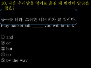 10. 다음 우리말을 영어로 옮길 때 빈칸에 알맞은
말은?
농구를 해라, 그러면 너는 키가 클 것이다.
Play basketball, _____ you will be tall.
① and
② or
③ but
④ so
⑤ by the way
 