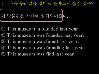 11. 다음 우리말을 영어로 올바르게 옮긴 것은?
이 박물관은 작년에 설립되어졌다.
① This museum is founded last year.
② This museum was founded last year.
③ This museum was found last year.
④ This museum was founding last year.
⑤ This museum was find last year.
 
