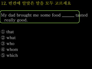 12. 빈칸에 알맞은 말을 모두 고르세요
My dad brought me some food ______ tasted
really good.
① that
② what
③ who
④ whom
⑤ which
 