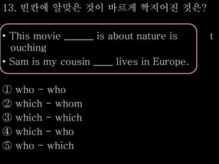 13. 빈칸에 알맞은 것이 바르게 짝지어진 것은?
• This movie ______ is about nature is t
ouching
• Sam is my cousin ____ lives in Europe.
① who - who
② which - whom
③ which - which
④ which - who
⑤ who - which
 