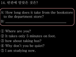 14. 빈칸에 알맞은 것은?
A: How long does it take from the bookstore
to the department store?
B: ____________________________________
① Where are you?
② It takes only 5 minutes on foot.
③ how about taking bus?
④ Why don’t you be quiet?
⑤ I am studying now.
 