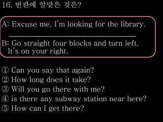 16. 빈칸에 알맞은 것은?
A: Excuse me. I’m looking for the library.
___________________________________
B: Go straight four blocks and turn left.
It’s on your right.
① Can you say that again?
② How long does it take?
③ Will you go there with me?
④ is there any subway station near here?
⑤ How can I get there?
 