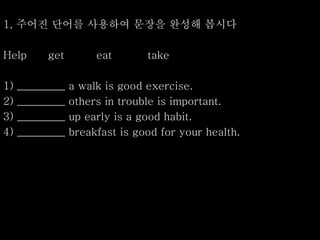 1, 주어진 단어를 사용하여 문장을 완성해 봅시다
Help get eat take
1) _________ a walk is good exercise.
2) _________ others in trouble is important.
3) _________ up early is a good habit.
4) _________ breakfast is good for your health.
 