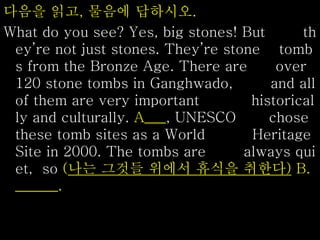 다음을 읽고, 물음에 답하시오.
What do you see? Yes, big stones! But th
ey’re not just stones. They’re stone tomb
s from the Bronze Age. There are over
120 stone tombs in Ganghwado, and all
of them are very important historical
ly and culturally. A___, UNESCO chose
these tomb sites as a World Heritage
Site in 2000. The tombs are always qui
et, so (나는 그것들 위에서 휴식을 취한다) B.
______.
 