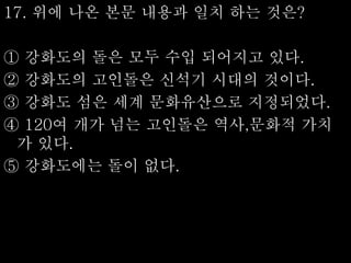 17. 위에 나온 본문 내용과 일치 하는 것은?
① 강화도의 돌은 모두 수입 되어지고 있다.
② 강화도의 고인돌은 신석기 시대의 것이다.
③ 강화도 섬은 세계 문화유산으로 지정되었다.
④ 120여 개가 넘는 고인돌은 역사,문화적 가치
가 있다.
⑤ 강화도에는 돌이 없다.
 