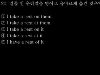 20. 밑줄 친 우리말을 영어로 올바르게 옮긴 것은?
① I take a rest on them
② I take a rest at them
③ I take a rest on it
④ I take a rest at it
⑤ I have a rest of it
 