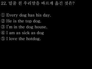 22. 밑줄 친 우리말을 바르게 옮긴 것은?
① Every dog has his day.
② He is the top dog.
③ I’m in the dog house.
④ I am as sick as dog
⑤ I love the hotdog.
 