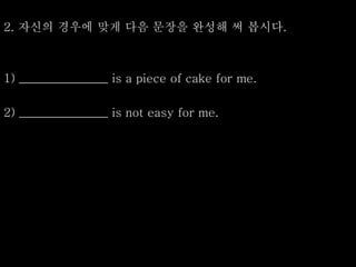 2. 자신의 경우에 맞게 다음 문장을 완성해 써 봅시다.
1) _______________ is a piece of cake for me.
2) _______________ is not easy for me.
 