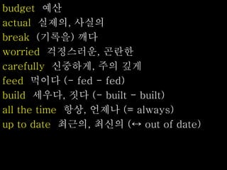 budget 예산
actual 실제의, 사실의
break (기록을) 깨다
worried 걱정스러운, 곤란한
carefully 신중하게, 주의 깊게
feed 먹이다 (- fed - fed)
build 세우다, 짓다 (- built - built)
all the time 항상, 언제나 (= always)
up to date 최근의, 최신의 (↔ out of date)
 