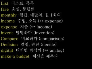 List 리스트, 목록
fare 운임, 통행료
monthly 월간, 매달의, 월 1회의
income 수입, 소득 (↔ expense)
expense 지출 (↔ income)
invent 발명하다 (invention)
Compare 비교하다 (comparison)
Decision 결정, 판단 (decide)
digital 디지털 방식의 (↔ analog)
make a budget 예산을 세우다
 