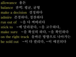 allowance 용돈
balance 잔액; 평균, 균형
make a decision 결정하다
admire 존경하다, 칭찬하다
run out of ~을 다 써버리다
stick to ~에 달라붙다, ~을 고수하다,
make sure ~을 확실히 하다, ~을 확인하다
on the right track 올바른 방향으로 나아가는
be sold out ~이 다 팔리다, ~이 매진되다
 