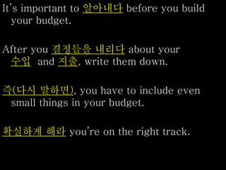 It’s important to 알아내다 before you build
your budget.
After you 결정들을 내리다 about your
수입 and 지출, write them down.
즉(다시 말하면), you have to include even
small things in your budget.
확실하게 해라 you’re on the right track.
 