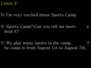 Listen 2
S: I’m very excited about Sports Camp.
S: Sports Camp? Can you tell me more a
bout it?
S: We play many sports in the camp. T
he camp is from August 1st to August 7th.
 
