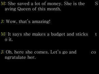 M: She saved a lot of money. She is the S
aving Queen of this month.
J: Wow, that’s amazing!
M: It says she makes a budget and sticks t
o it.
J: Oh, here she comes. Let’s go and co
ngratulate her.
 