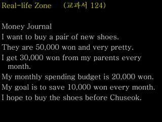Real-life Zone (교과서 124)
Money Journal
I want to buy a pair of new shoes.
They are 50,000 won and very pretty.
I get 30,000 won from my parents every
month.
My monthly spending budget is 20,000 won.
My goal is to save 10,000 won every month.
I hope to buy the shoes before Chuseok.
 