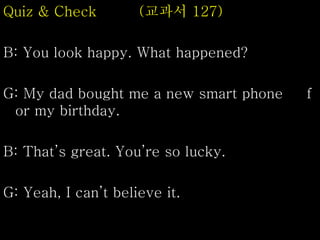 Quiz & Check (교과서 127)
B: You look happy. What happened?
G: My dad bought me a new smart phone f
or my birthday.
B: That’s great. You’re so lucky.
G: Yeah, I can’t believe it.
 