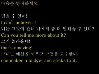 다음을 영작하세요
믿을 수 없어!!
I can’t believe it!
너는 그것에 관해 나에게 좀 더 말해줄 수 있니?
Can you tell me more about it?
그거 놀라운데!
that’s amazing!
그녀는 예산을 세우고 그것을 고수한다.
she makes a budget and sticks to it.
 