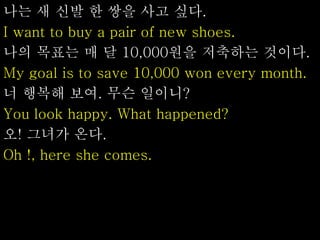 나는 새 신발 한 쌍을 사고 싶다.
I want to buy a pair of new shoes.
나의 목표는 매 달 10,000원을 저축하는 것이다.
My goal is to save 10,000 won every month.
너 행복해 보여. 무슨 일이니?
You look happy. What happened?
오! 그녀가 온다.
Oh !, here she comes.
 