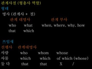 관계사절 (형용사 역할)
형태
명사 (관계사 + 절)
관계 대명사 관계 부사
who what when, where, why, how
that which
쓰임새
선행사 관계대명사
사람 who whom whose
사물 which which of which (whose)
둘 다 that that X /
 