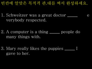빈칸에 알맞은 목적격 관.대를 써서 완성하세요.
1. Schweitzer was a great doctor _____ e
verybody respected.
2. A computer is a thing _____ people do
many things with.
3. Mary really likes the puppies _____ I
gave to her.
 