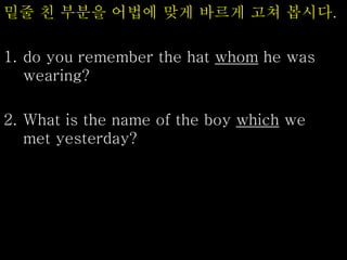 밑줄 친 부분을 어법에 맞게 바르게 고쳐 봅시다.
1. do you remember the hat whom he was
wearing?
2. What is the name of the boy which we
met yesterday?
 