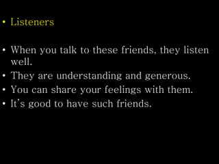 • Listeners
• When you talk to these friends, they listen
well.
• They are understanding and generous.
• You can share your feelings with them.
• It’s good to have such friends.
 