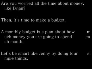 Are you worried all the time about money,
like Brian?
Then, it’s time to make a budget.
A monthly budget is a plan about how m
uch money you are going to spend ea
ch month.
Let’s be smart like Jenny by doing four si
mple things.
 