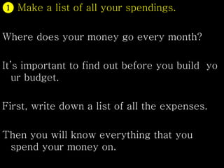 ❶ Make a list of all your spendings.
Where does your money go every month?
It’s important to find out before you build yo
ur budget.
First, write down a list of all the expenses.
Then you will know everything that you
spend your money on.
 