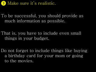 ❸ Make sure it’s realistic.
To be successful, you should provide as
much information as possible.
That is, you have to include even small
things in your budget.
Do not forget to include things like buying
a birthday card for your mom or going
to the movies.
 