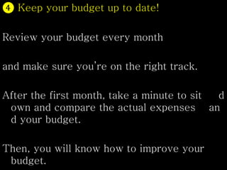 ❹ Keep your budget up to date!
Review your budget every month
and make sure you’re on the right track.
After the first month, take a minute to sit d
own and compare the actual expenses an
d your budget.
Then, you will know how to improve your
budget.
 