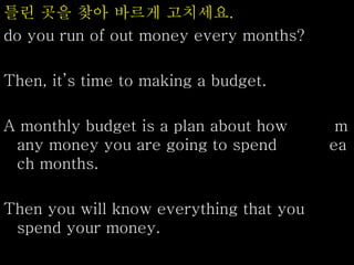 틀린 곳을 찾아 바르게 고치세요.
do you run of out money every months?
Then, it’s time to making a budget.
A monthly budget is a plan about how m
any money you are going to spend ea
ch months.
Then you will know everything that you
spend your money.
 