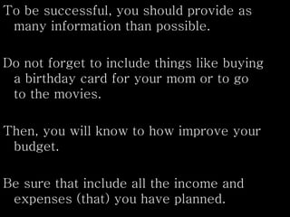 To be successful, you should provide as
many information than possible.
Do not forget to include things like buying
a birthday card for your mom or to go
to the movies.
Then, you will know to how improve your
budget.
Be sure that include all the income and
expenses (that) you have planned.
 